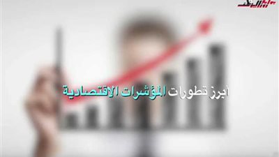 بالأرقام.. رصد أبرز تطورات المؤشرات الاقتصادية